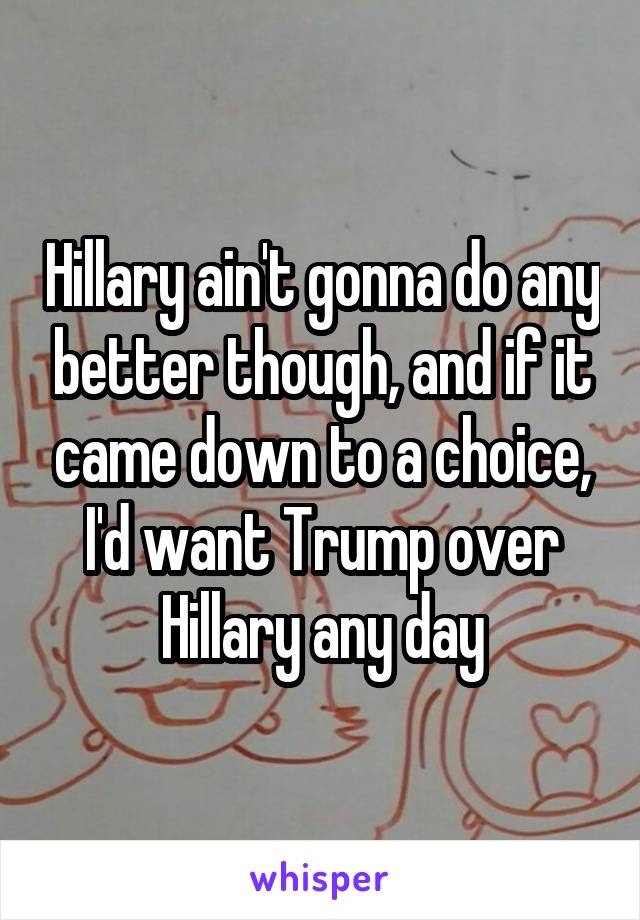 Hillary ain't gonna do any better though, and if it came down to a choice, I'd want Trump over Hillary any day