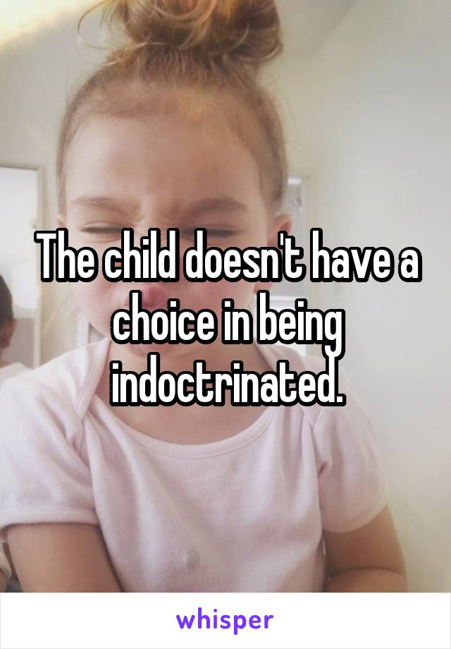 The child doesn't have a choice in being indoctrinated.