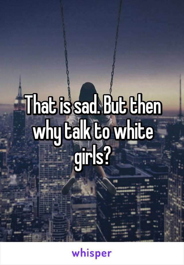 That is sad. But then why talk to white girls?