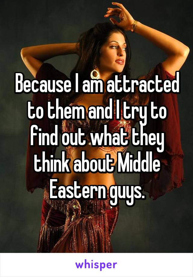 Because I am attracted to them and I try to find out what they think about Middle Eastern guys.