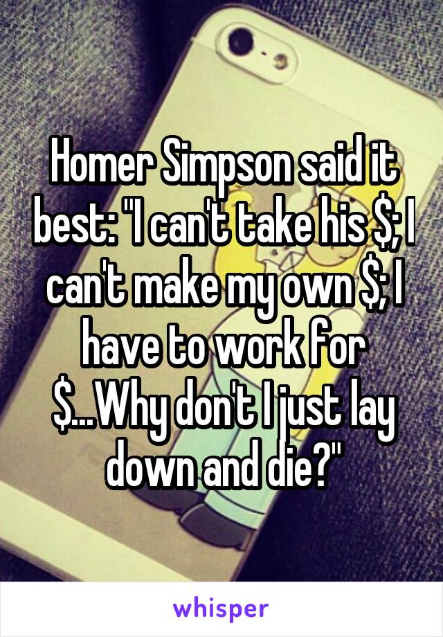 Homer Simpson said it best: "I can't take his $; I can't make my own $; I have to work for $...Why don't I just lay down and die?"