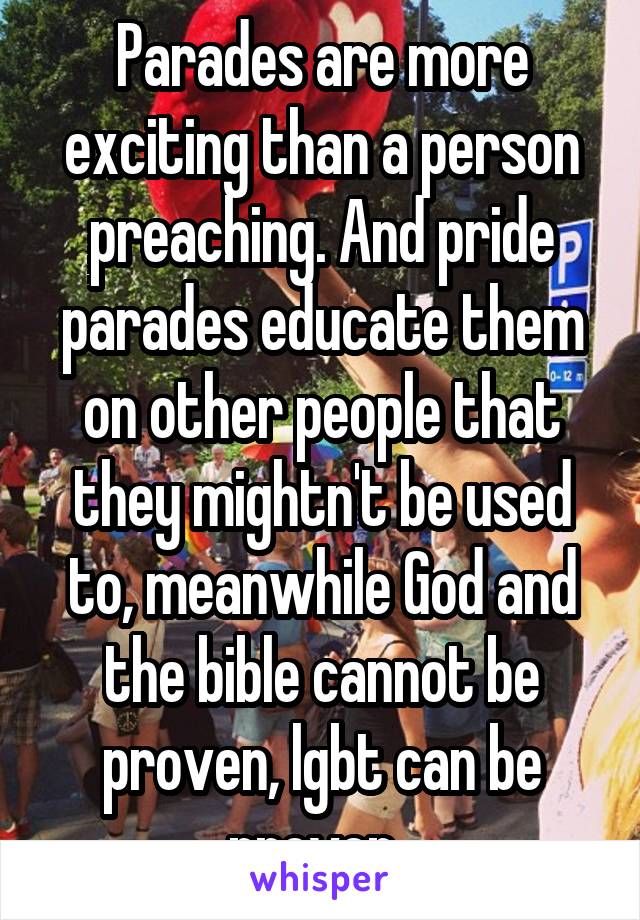 Parades are more exciting than a person preaching. And pride parades educate them on other people that they mightn't be used to, meanwhile God and the bible cannot be proven, lgbt can be proven. 