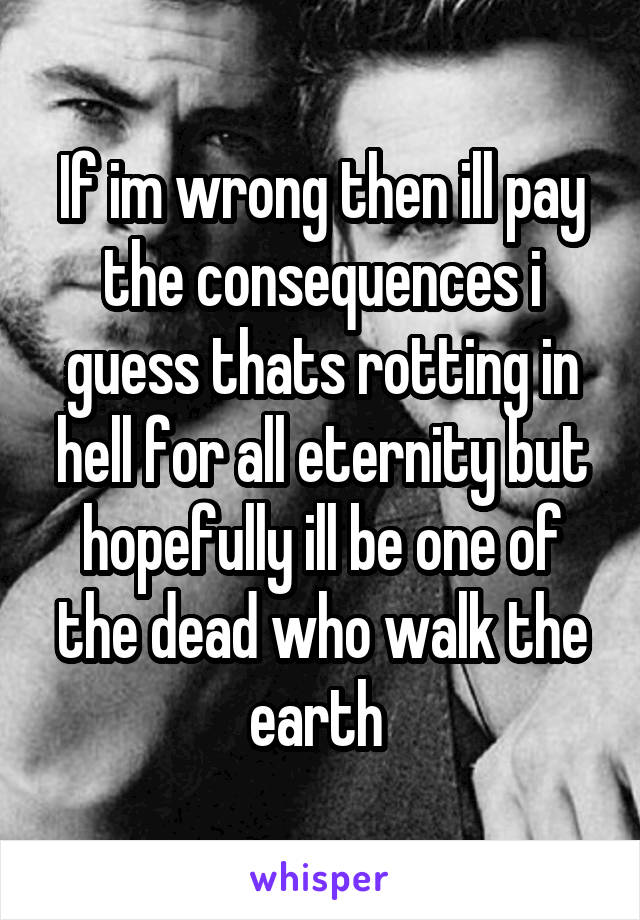 If im wrong then ill pay the consequences i guess thats rotting in hell for all eternity but hopefully ill be one of the dead who walk the earth 