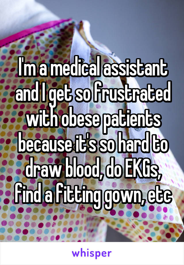 I'm a medical assistant and I get so frustrated with obese patients because it's so hard to draw blood, do EKGs, find a fitting gown, etc