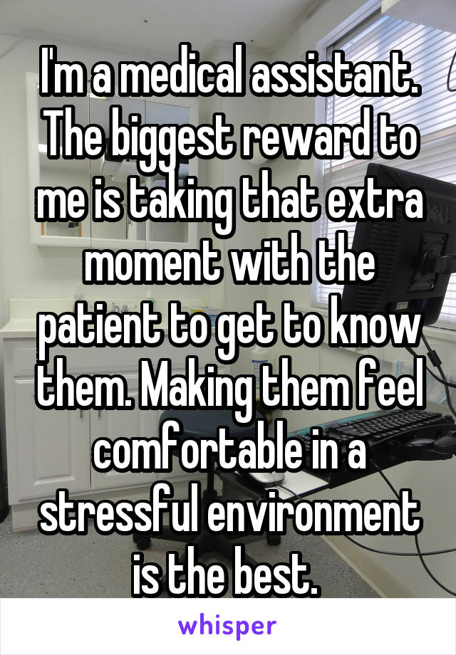 I'm a medical assistant. The biggest reward to me is taking that extra moment with the patient to get to know them. Making them feel comfortable in a stressful environment is the best. 