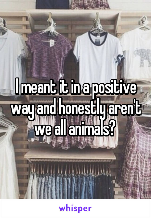I meant it in a positive way and honestly aren't we all animals? 