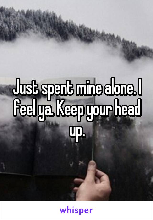 Just spent mine alone. I feel ya. Keep your head up.