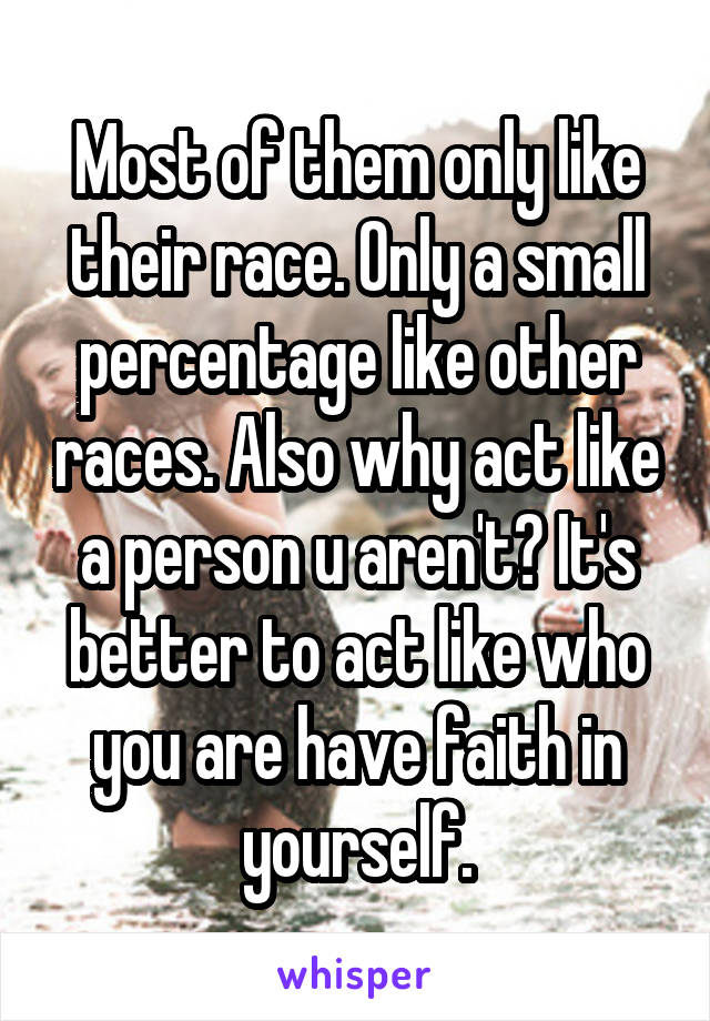 Most of them only like their race. Only a small percentage like other races. Also why act like a person u aren't? It's better to act like who you are have faith in yourself.