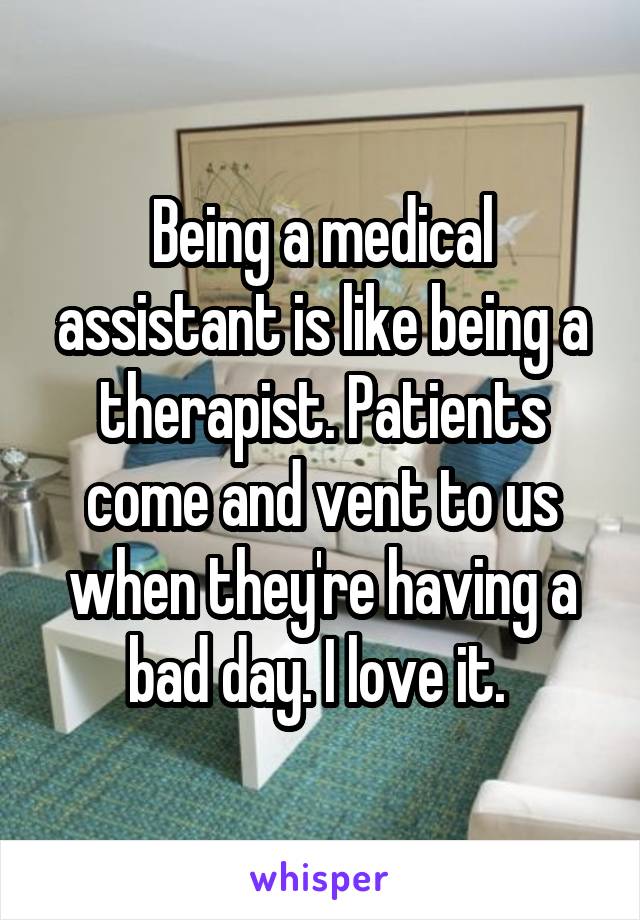 Being a medical assistant is like being a therapist. Patients come and vent to us when they're having a bad day. I love it. 