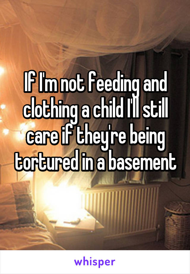 If I'm not feeding and clothing a child I'll still care if they're being tortured in a basement
