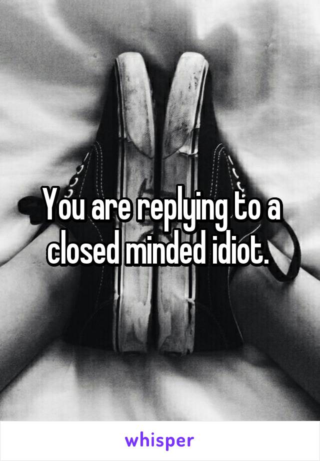 You are replying to a closed minded idiot. 