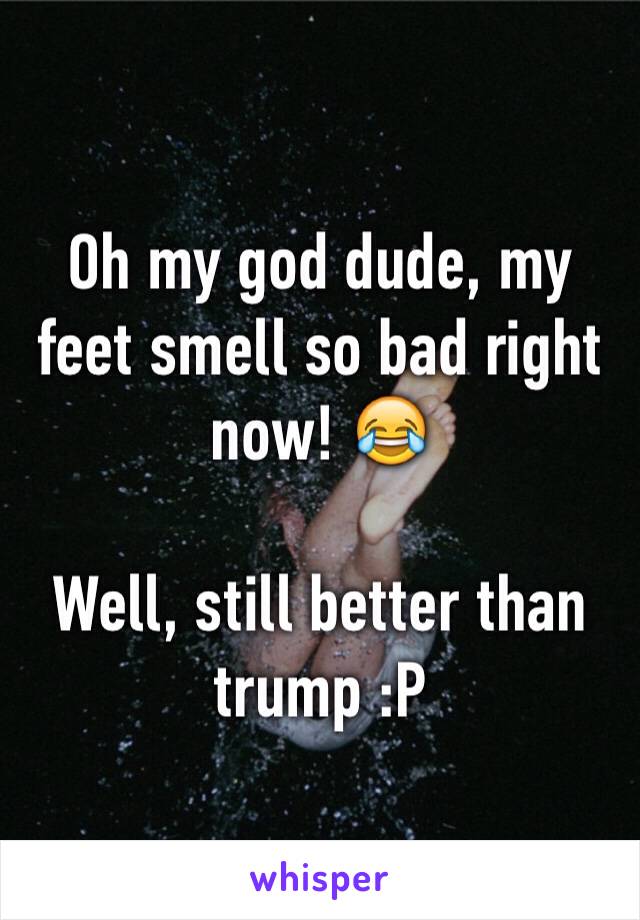 Oh my god dude, my feet smell so bad right now! 😂

Well, still better than trump :P