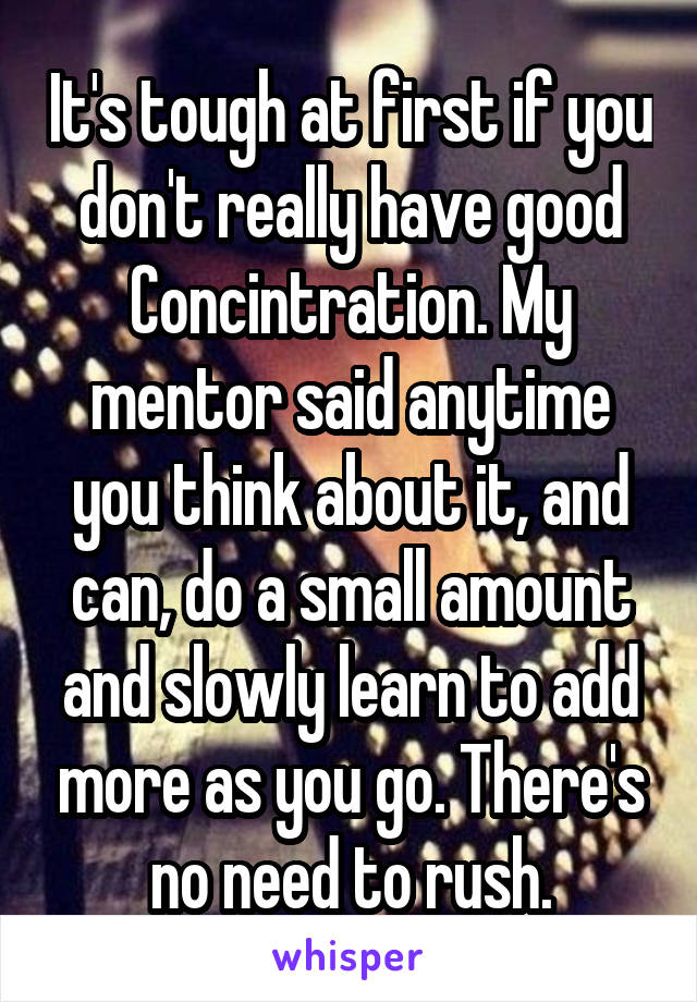 It's tough at first if you don't really have good Concintration. My mentor said anytime you think about it, and can, do a small amount and slowly learn to add more as you go. There's no need to rush.