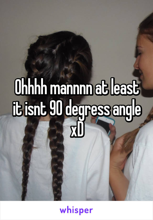 Ohhhh mannnn at least it isnt 90 degress angle xD