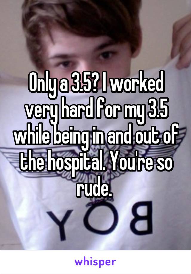 Only a 3.5? I worked very hard for my 3.5 while being in and out of the hospital. You're so rude. 