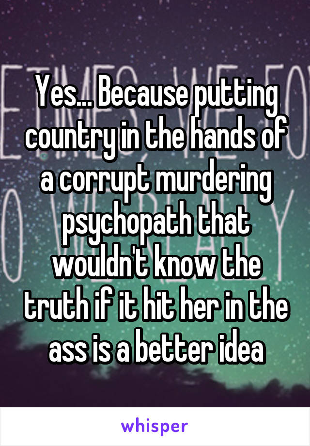 Yes... Because putting country in the hands of a corrupt murdering psychopath that wouldn't know the truth if it hit her in the ass is a better idea