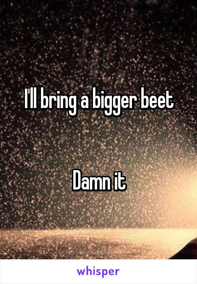I'll bring a bigger beet


Damn it