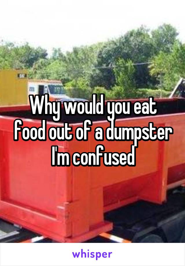 Why would you eat food out of a dumpster I'm confused