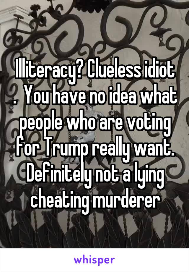 Illiteracy? Clueless idiot .  You have no idea what people who are voting for Trump really want. Definitely not a lying cheating murderer