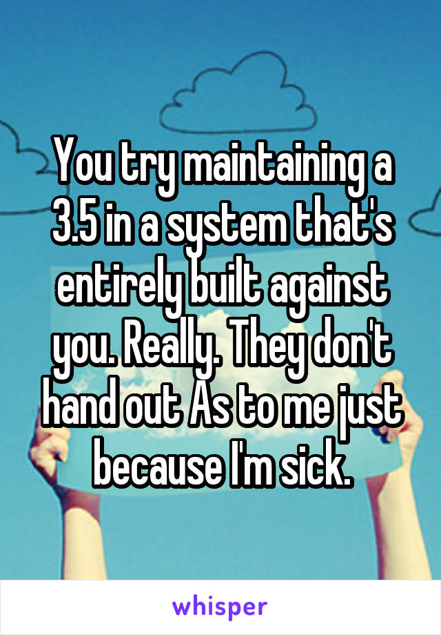 You try maintaining a 3.5 in a system that's entirely built against you. Really. They don't hand out As to me just because I'm sick.