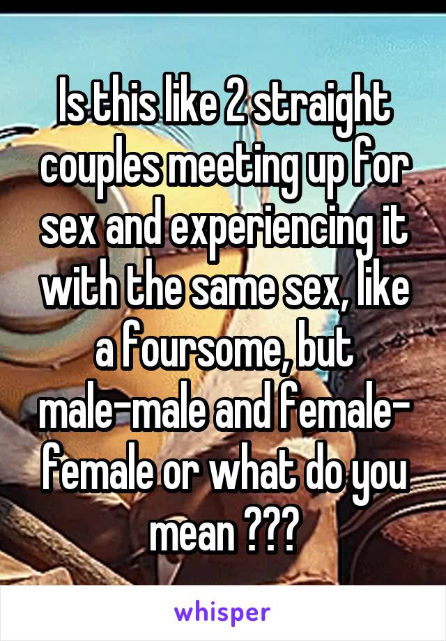 Is this like 2 straight couples meeting up for sex and experiencing it with the same sex, like a foursome, but male-male and female- female or what do you mean ???