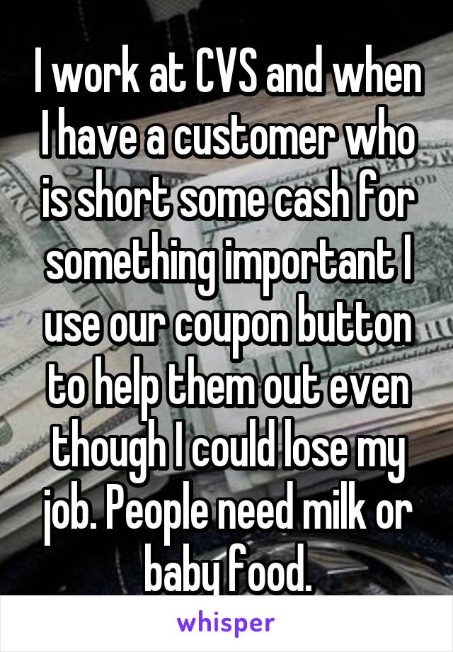 I work at CVS and when I have a customer who is short some cash for something important I use our coupon button to help them out even though I could lose my job. People need milk or baby food.