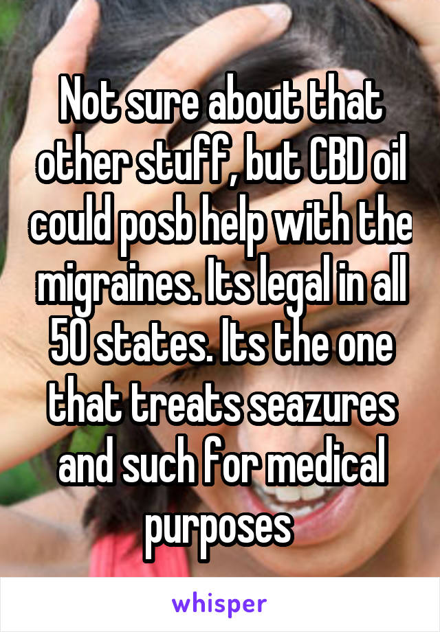 Not sure about that other stuff, but CBD oil could posb help with the migraines. Its legal in all 50 states. Its the one that treats seazures and such for medical purposes 
