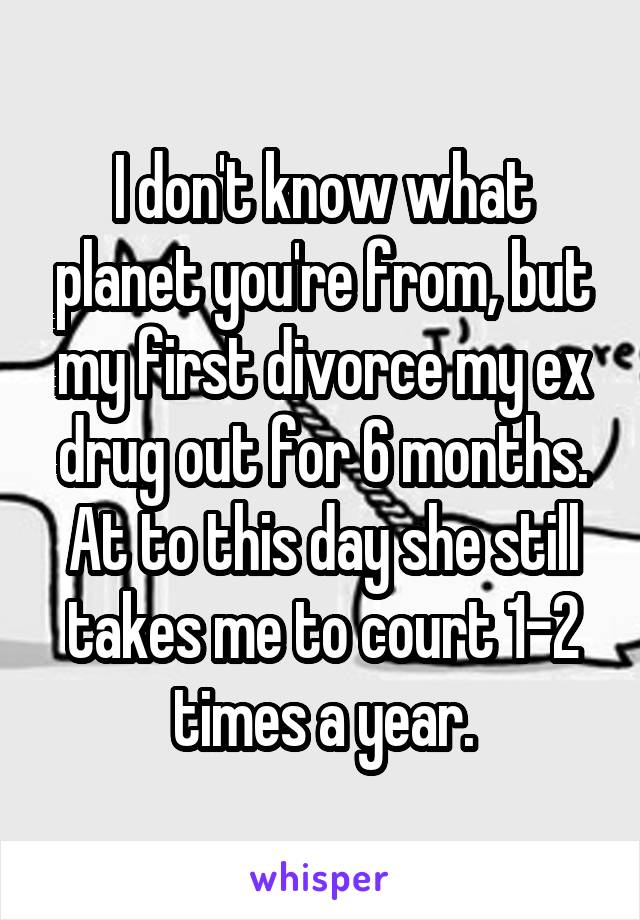 I don't know what planet you're from, but my first divorce my ex drug out for 6 months. At to this day she still takes me to court 1-2 times a year.