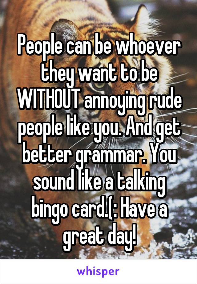 People can be whoever they want to be WITHOUT annoying rude people like you. And get better grammar. You sound like a talking bingo card.(: Have a great day!