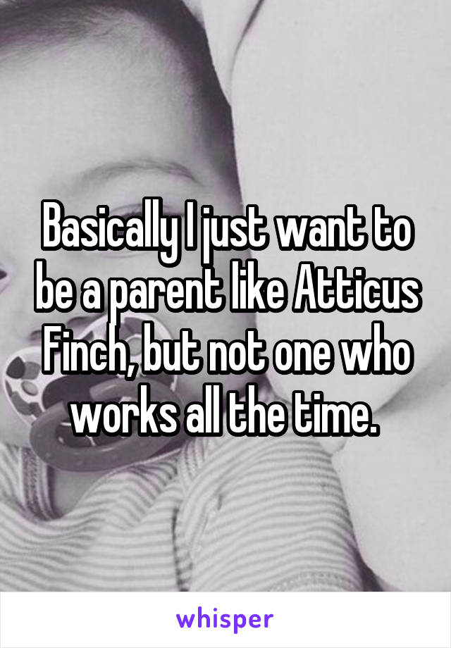 Basically I just want to be a parent like Atticus Finch, but not one who works all the time. 