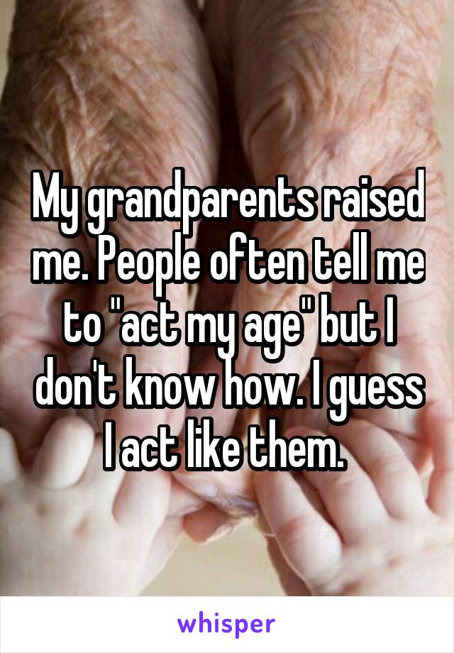 My grandparents raised me. People often tell me to "act my age" but I don't know how. I guess I act like them. 