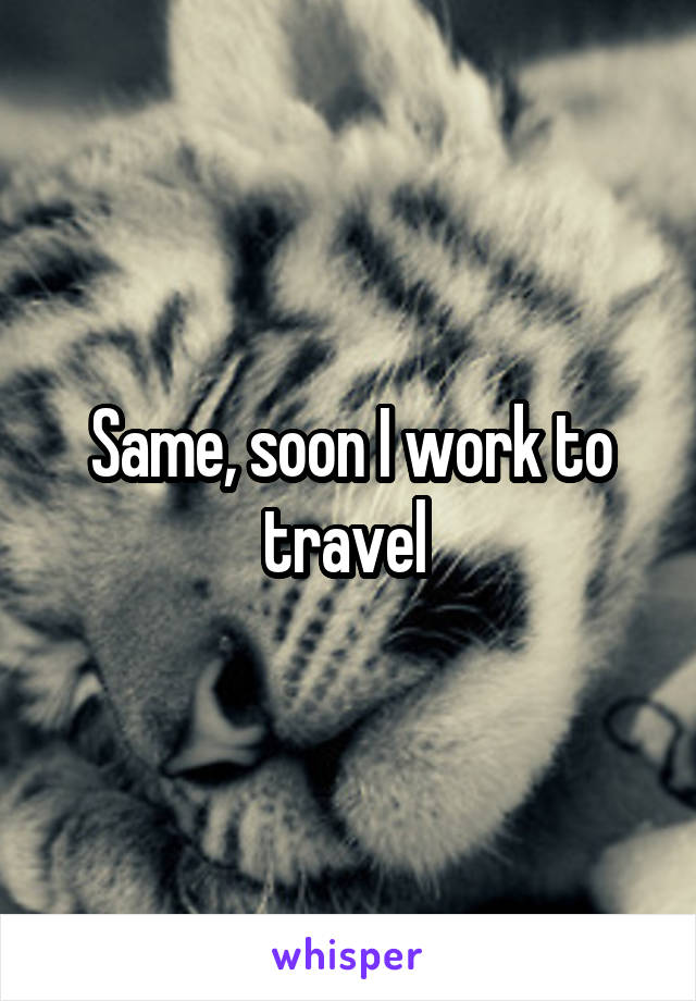 Same, soon I work to travel 