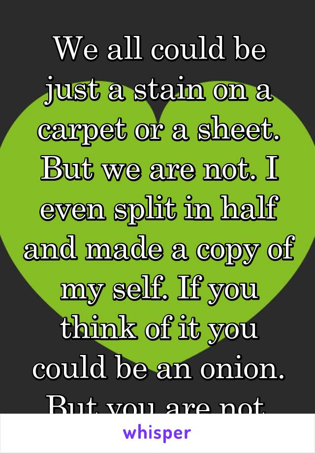 We all could be just a stain on a carpet or a sheet. But we are not. I even split in half and made a copy of my self. If you think of it you could be an onion. But you are not.
