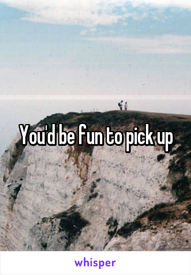 You'd be fun to pick up