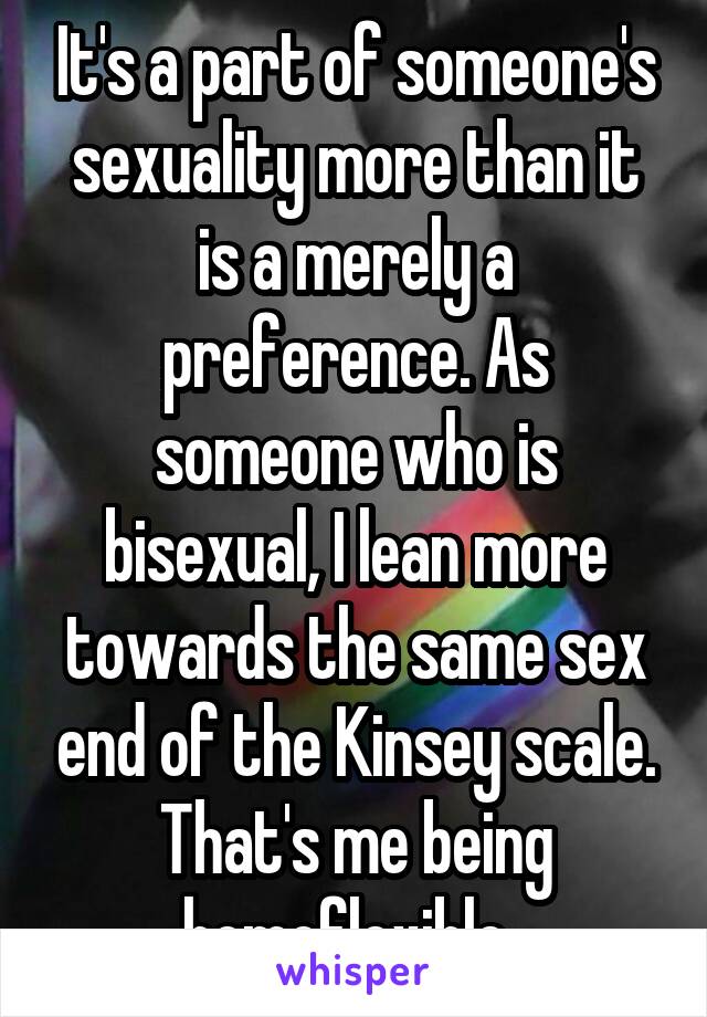 It's a part of someone's sexuality more than it is a merely a preference. As someone who is bisexual, I lean more towards the same sex end of the Kinsey scale. That's me being homoflexible. 