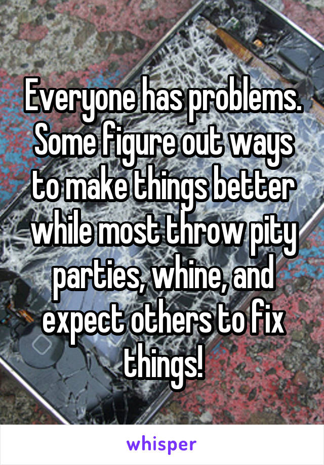 Everyone has problems. Some figure out ways to make things better while most throw pity parties, whine, and expect others to fix things!