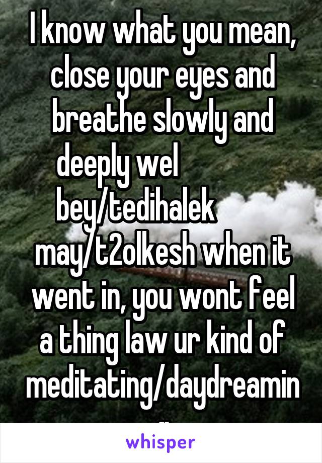 I know what you mean, close your eyes and breathe slowly and deeply wel                bey/tedihalek          may/t2olkesh when it went in, you wont feel a thing law ur kind of meditating/daydreaming