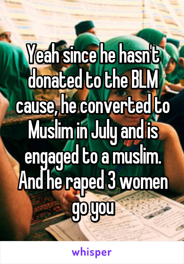 Yeah since he hasn't donated to the BLM cause, he converted to Muslim in July and is engaged to a muslim. And he raped 3 women go you