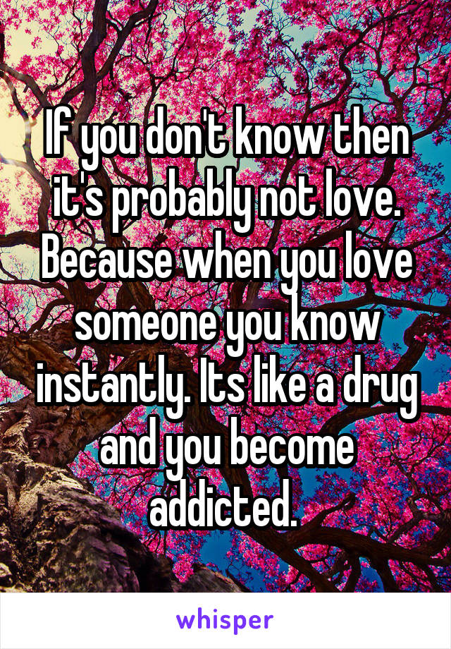 If you don't know then it's probably not love. Because when you love someone you know instantly. Its like a drug and you become addicted. 