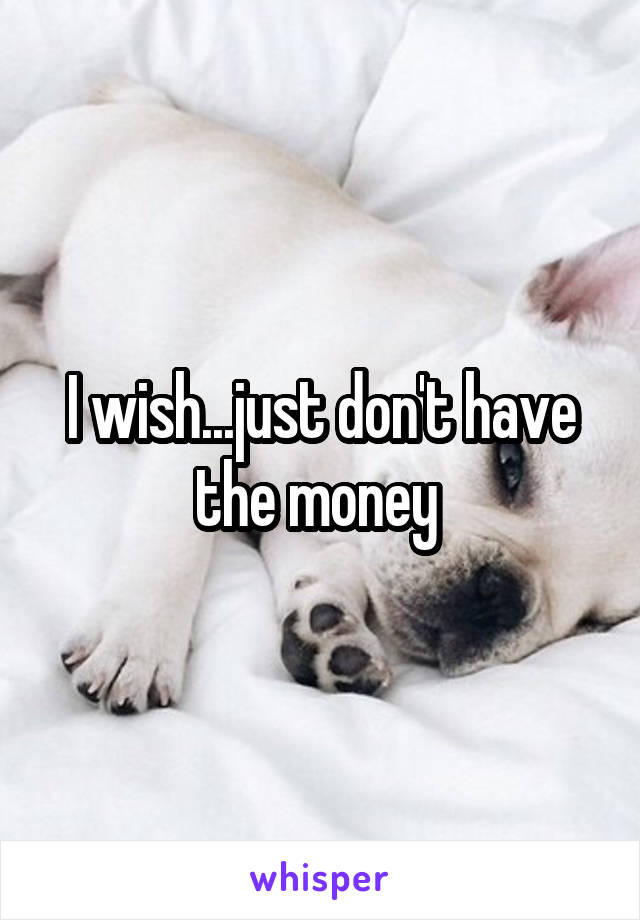 I wish...just don't have the money 