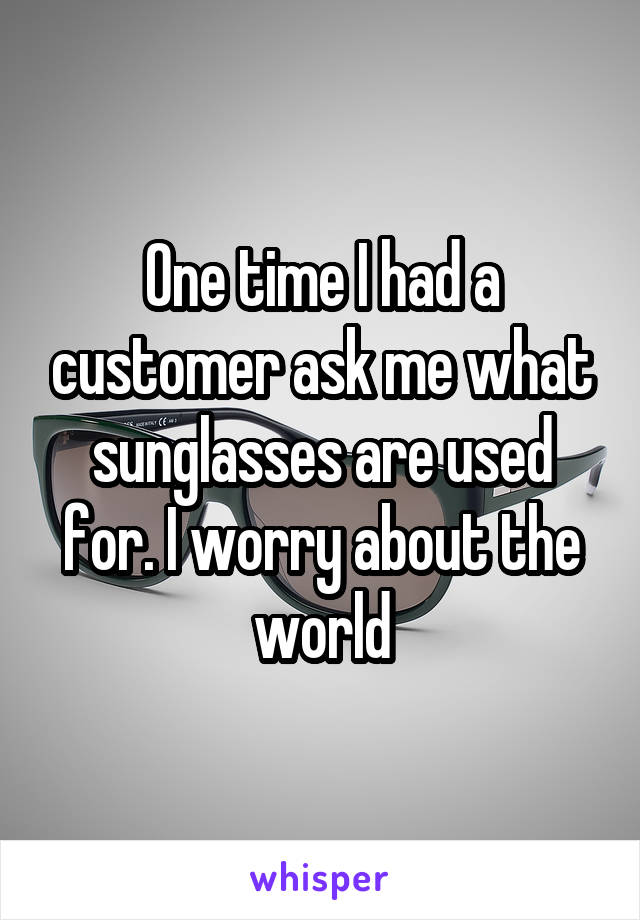 One time I had a customer ask me what sunglasses are used for. I worry about the world