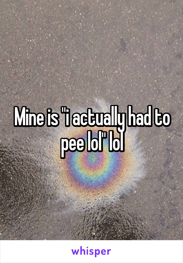 Mine is "i actually had to pee lol" lol