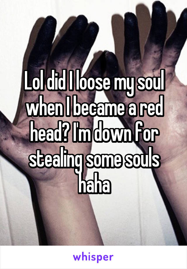 Lol did I loose my soul when I became a red head? I'm down for stealing some souls haha