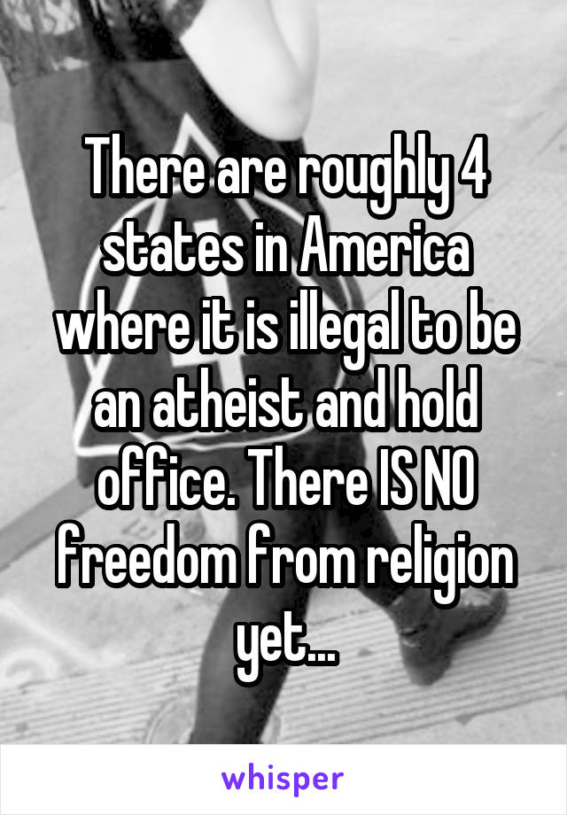 There are roughly 4 states in America where it is illegal to be an atheist and hold office. There IS NO freedom from religion yet...