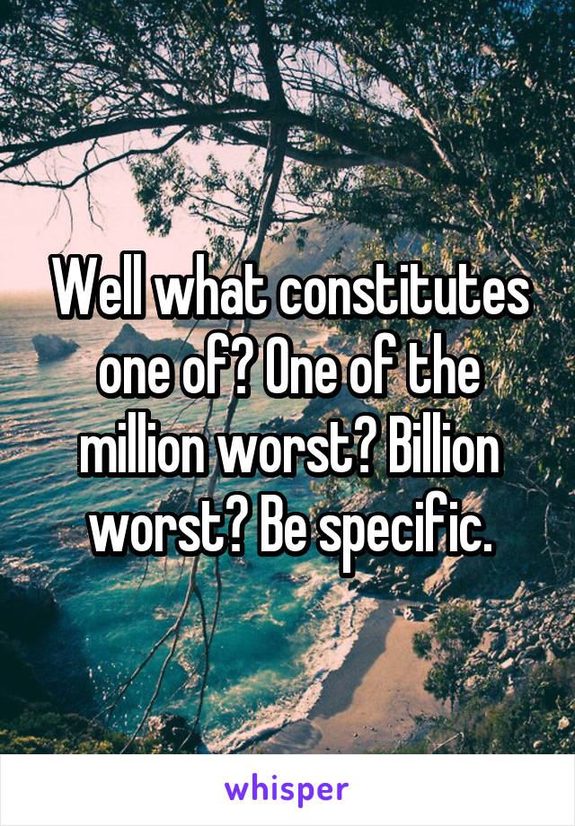 Well what constitutes one of? One of the million worst? Billion worst? Be specific.