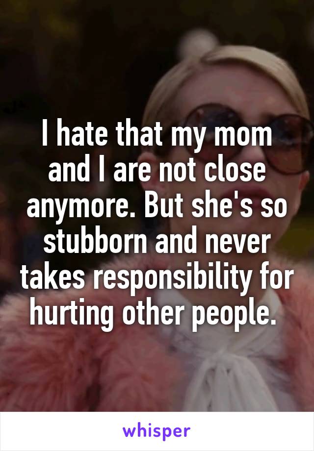 I hate that my mom and I are not close anymore. But she's so stubborn and never takes responsibility for hurting other people. 