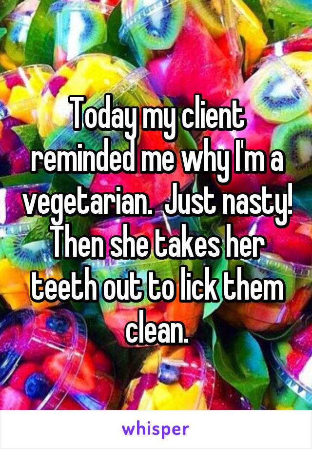 Today my client reminded me why I'm a vegetarian.  Just nasty! Then she takes her teeth out to lick them clean.
