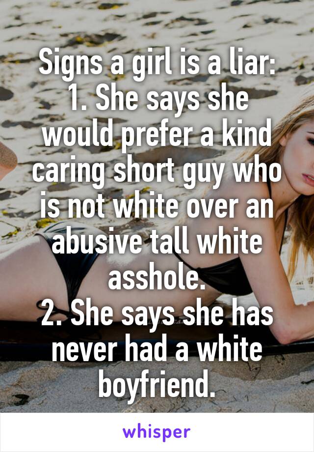 Signs a girl is a liar:
1. She says she would prefer a kind caring short guy who is not white over an abusive tall white asshole.
2. She says she has never had a white boyfriend.