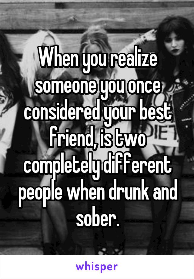 When you realize someone you once considered your best friend, is two completely different people when drunk and sober.