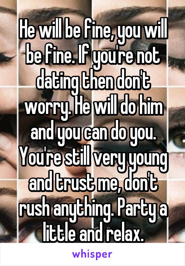 He will be fine, you will be fine. If you're not dating then don't worry. He will do him and you can do you. You're still very young and trust me, don't rush anything. Party a little and relax.